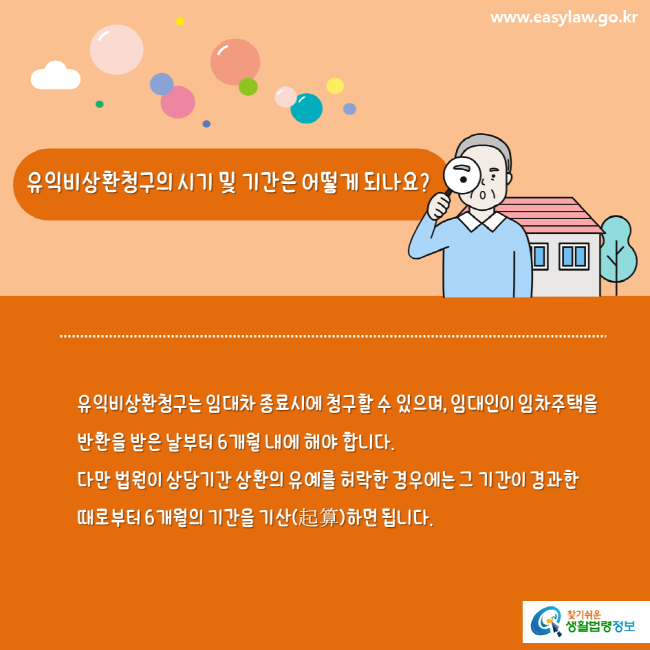 www.easylaw.go.kr 유익비상환청구의 시기 및 기간은 어떻게 되나요? 유익비상환청구는 임대차 종료시에 청구할 수 있으며, 임대인이 임차주택을 반환을 받은 날부터 6개월 내에 해야 합니다. 다만 법원이 상당기간 상환의 유예를 허락한 경우에는 그 기간이 경과한 때로부터 6개월의 기간을 기산(起算)하면 됩니다. 찾기쉬운 생활법령정보