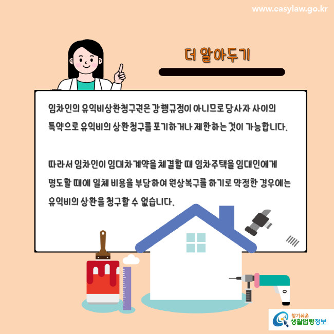 www.easylaw.go.kr 더 알아두기 임차인의 유익비상환청구권은 강행규정이 아니므로 당사자 사이의 특약으로 유익비의 상환청구를 포기하거나 제한하는 것이 가능합니다. 따라서 임차인이 임대차계약을 체결할 때 임차주택을 임대인에게 명도할 때에 일체 비용을 부담하여 원상복구를 하기로 약정한 경우에는 유익비의 상환을 청구할 수 없습니다. 찾기쉬운 생활법령정보