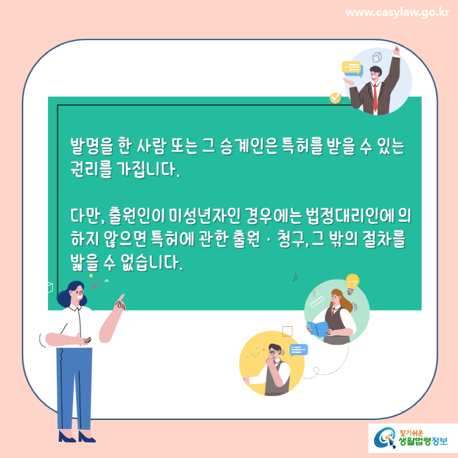 www.easylaw.go.kr 발명을 한 사람 또는 그 승계인은 특허를 받을 수 있는 권리를 가집니다. 다만, 출원인이 미성년자인 경우에는 법정대리인에 의하지 않으면 특허에 관한 출원·청구, 그 밖의 절차를 밟을 수 없습니다.