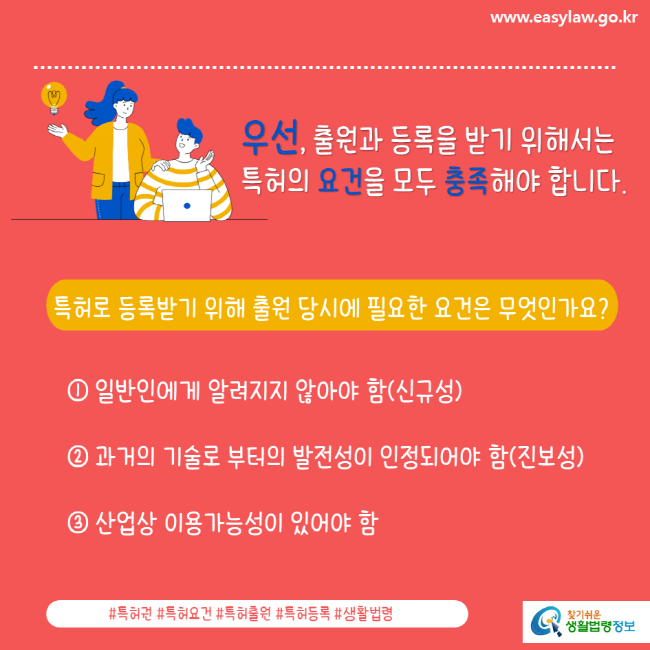 www.easylaw.go.kr 우선, 출원과 등록을 받기 위해서는 특허의 요건을 모두 충족해야 합니다.특허로 등록받기 위해 출원 당시에 필요한 요건은 무엇인가요? ①일반인에게 알려지지 않아야 함(신규성) ②과거의 기술로 부터의 발전성이 인정되어야 함(진보성) ③산업상 이용가능성이 있어야 함