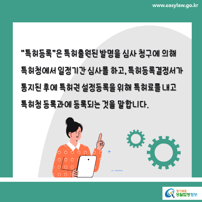 www.easylaw.go.kr "특허등록"은 특허출원된 발명을 심사 청구에 의해 특허청에서 일정기간 심사를 하고, 특허등록결정서가 통지된 후에 특허권 설정등록을 위해 특허료를 내고 특허청 등록과에 등록되는 것을 말합니다.