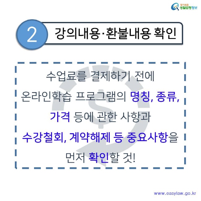 찾기쉬운 생활법령정보 2.강의내용·환불내용 확인 수업료를 결제하기 전에 온라인학습 프로그램의 명칭, 종류, 가격 등에 관한 사항과 수강철회, 계약해제 등 중요사항을 먼저 확인할 것! www.easylaw.go.kr