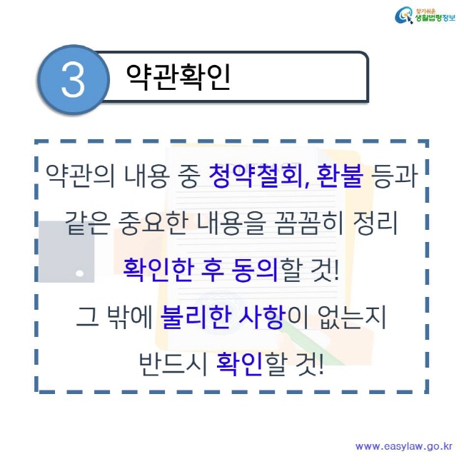 찾기쉬운 생활법령정보 3 약관확인 약관의 내용 중 청약철회, 환불 등과 같은 중요한 내용을 꼼꼼히 정리 확인한 후 동의할 것! 그 밖에 불리한 사항이 없는지 반드시 확인할 것! www.easylaw.go.kr