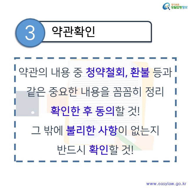 찾기쉬운 생활법령정보 3 약관확인 약관의 내용 중 청약철회, 환불 등과 같은 중요한 내용을 꼼꼼히 정리 확인한 후 동의할 것! 그 밖에 불리한 사항이 없는지 반드시 확인할 것! www.easylaw.go.kr