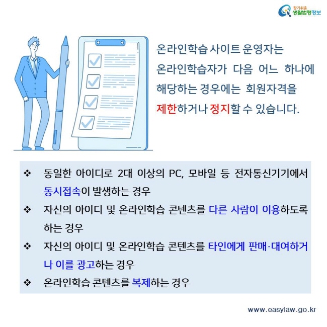 찾기쉬운 생활법령정보 온라인학습 사이트 운영자는 
온라인학습자가 다음 어느 하나에 해당하는 경우에는  회원자격을 제한하거나 정지할 수 있습니다.동일한 아이디로 2대 이상의 PC, 모바일 등 전자통신기기에서  동시접속이 발생하는 경우 자신의 아이디 및 온라인학습 콘텐츠를 다른 사람이 이용하도록 하는 경우 자신의 아이디 및 온라인학습 콘텐츠를 타인에게 판매·대여하거나 이를 광고하는 경우 온라인학습 콘텐츠를 복제하는 경우 www.easylaw.go.kr