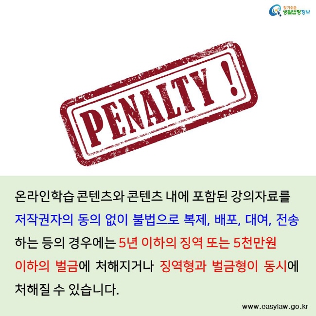 찾기쉬운 생활법령정보 온라인학습 콘텐츠와 콘텐츠 내에 포함된 강의자료를 저작권자의 동의 없이 불법으로 복제, 배포, 대여, 전송하는 등의 경우에는 5년 이하의 징역 또는 5천만원 이하의 벌금에 처해지거나 징역형과 벌금형이 동시에 처해질 수 있습니다. www.easylaw.go.kr