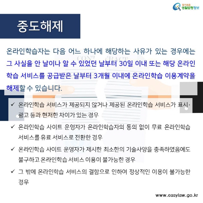 찾기쉬운 생활법령정보 중도해제 온라인학습자는 다음 어느 하나에 해당하는 사유가 있는 경우에는 그 사실을 안 날이나 알 수 있었던 날부터 30일 이내 또는 해당 온라인학습 서비스를 공급받은 날부터 3개월 이내에 온라인학습 이용계약을 해제할 수 있습니다. 온라인학습 서비스가 제공되지 않거나 제공된 온라인학습 서비스가 표시·광고 등과 현저한 차이가 있는 경우 온라인학습 사이트 운영자가 온라인학습자의 동의 없이 무료 온라인학습 서비스를 유료 서비스로 전환한 경우
온라인학습 사이트 운영자가 제시한 최소한의 기술사양을 충족하였음에도 불구하고 온라인학습 서비스 이용이 불가능한 경우 그 밖에 온라인학습 서비스의 결함으로 인하여 정상적인 이용이 불가능한 경우 www.easylaw.go.kr