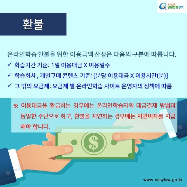 찾기쉬운 생활법령정보 환불 온라인학습 환불을 위한 이용금액 산정은 다음의 구분에 따릅니다. 학습기간 기준: 1일 이용대금 X 이용일수 학습회차 , 개별구매 콘텐츠 기준: [분당 이용대금 X 이용시간(분)] 그 밖의 요금제: 요금제 별 온라인학습 사이트 운영자의 정책에 따름 ※ 이용대금을 환급하는 경우에는 온라인학습자의 대금결재 방법과 동일한 수단으로 하고, 환불을 지연하는 경우에는 지연이자를 지급해야 합니다. www.easylaw.go.kr