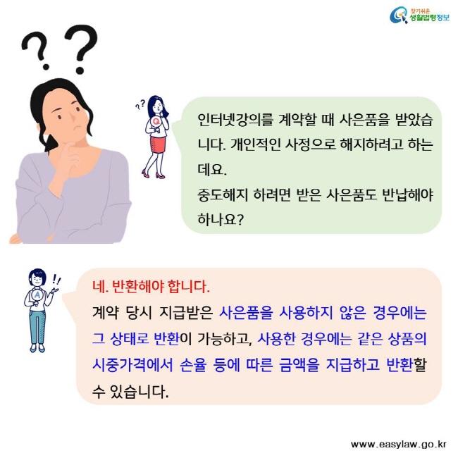 찾기쉬운 생활법령정보 인터넷강의를 계약할 때 사은품을 받았습니다. 개인적인 사정으로 해지하려고 하는데요. 중도해지 하려면 받은 사은품도 반납해야 하나요? 네. 반환해야 합니다. 계약 당시 지급받은 사은품을 사용하지 않은 경우에는 그 상태로 반환이 가능하고, 사용한 경우에는 같은 상품의 시중가격에서 손율 등에 따른 금액을 지급하고 반환할 수 있습니다.率 www.easylaw.go.kr