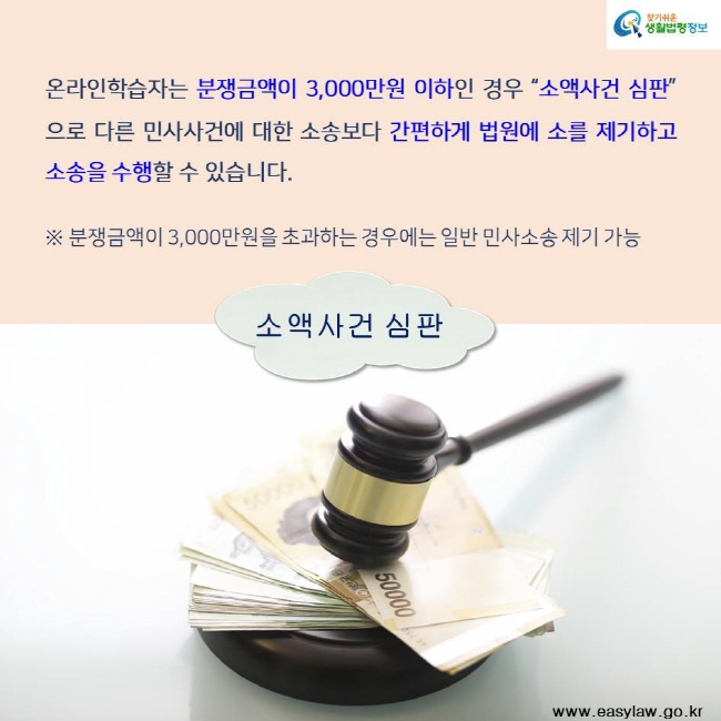 찾기쉬운 생활법령정보 온라인학습자는 분쟁금액이 3,000만원 이하인 경우 소액사건 심판으로 다른 민사사건에 대한 소송보다 간편하게 법원에 소를 제기하고 소송을 수행할 수 있습니다.※ 분쟁금액이 3,000만원을 초과하는 경우에는 일반 민사소송 제기 가능 소액사건 심판 www.easylaw.go.kr