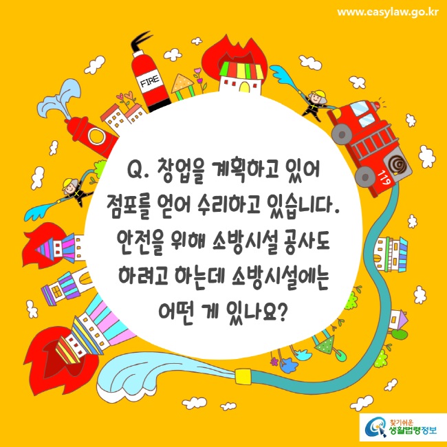 www.easylaw.go.kr Q. 창업을 계획하고 있어 점포를 얻어 수리하고 있습니다. 안전을 위해 소방시설 공사도 하려고 하는데 소방시설에는 어떤 게 있나요?