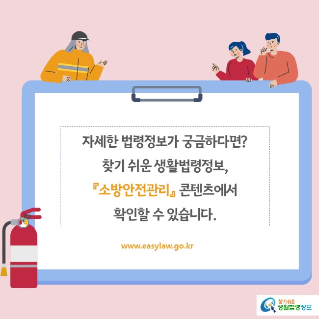 www.easylaw.go.kr 자세한 법령정보가 궁금하다면 찾기 쉬운 생활법령정보, 『소방안전관리』 콘텐츠에서 확인할 수 있습니다.