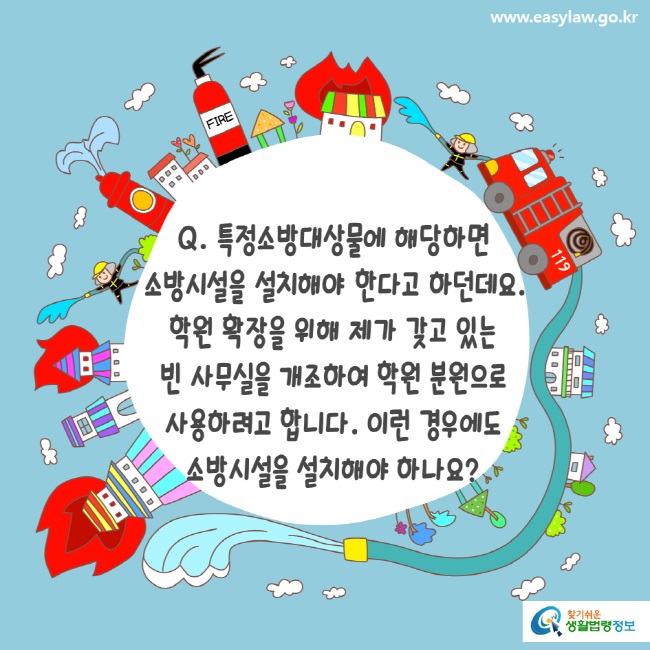 www.easylaw.go.kr Q. 특정소방대상물에 해당하면 소방시설을 설치해야 한다고 하던데요. 학원 확장을 위해 제가 갖고 있는 빈 사무실을 개조하여 학원 분원으로 사용하려고 합니다. 이런 경우에도 소방시설을 설치해야 하나요?