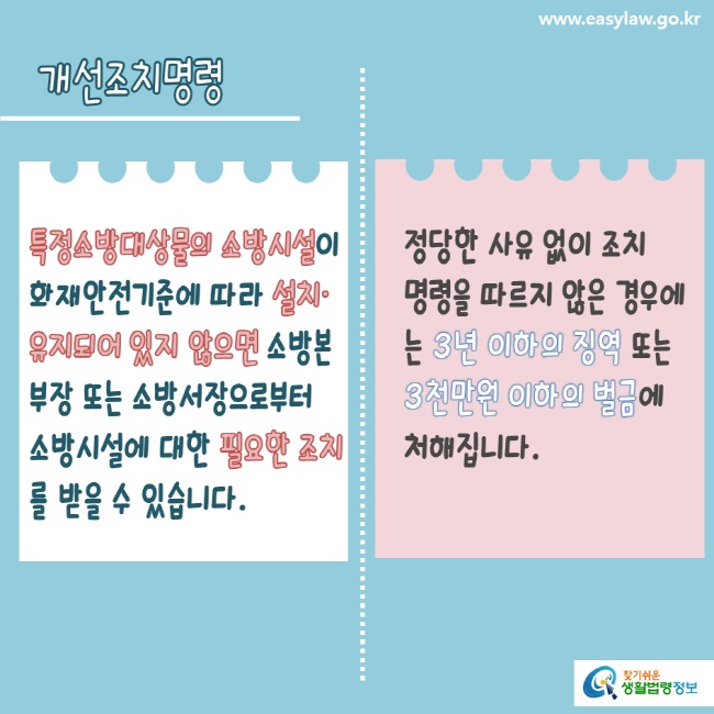 www.easylaw.go.kr 개선조치명령특정소방대상물의 소방시설이 화재안전기준에 따라 설치·유지되어 있지 않으면 소방본부장 또는 소방서장으로부터 소방시설에 대한 필요한 조치를 받을 수 있습니다.정당한 사유 없이 조치 명령을 따르지 않은 경우에는 3년 이하의 징역 또는 3천만원 이하의 벌금에 처해집니다.