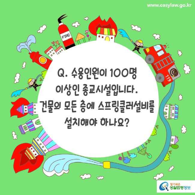 www.easylaw.go.kr Q. 수용인원이 100명 이상인 종교시설입니다. 건물의 모든 층에 스프링클러설비를 설치해야 하나요? 