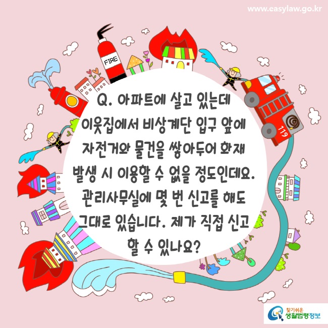 www.easylaw.go.kr Q. 아파트에 살고 있는데 이웃집에서 비상계단 입구 앞에 자전거와 물건을 쌓아두어 화재 발생 시 이용할 수 없을 정도인데요. 관리사무실에 몇 번 신고를 해도 그대로 있습니다. 제가 직접 신고 할 수 있나요?