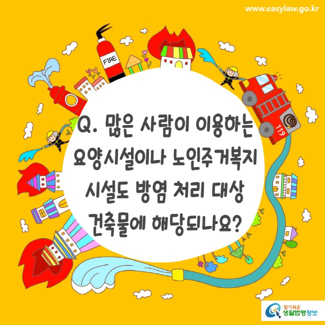 www.easylaw.go.kr Q. 많은 사람이 이용하는 요양시설이나 노인주거복지시설도 방염 처리 대상 건축물에 해당되나요?