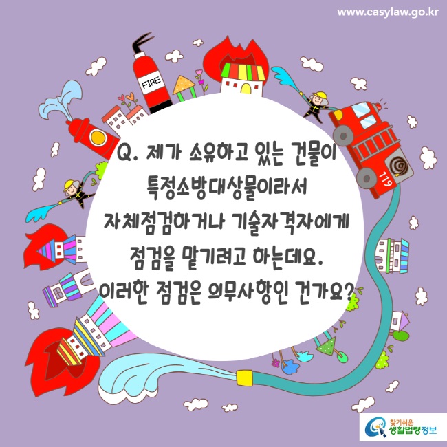 www.easylaw.go.kr Q. 제가 소유하고 있는 건물이 특정소방대상물이라서 자체점검하거나 기술자격자에게 점검을 맡기려고 하는데요. 이러한 점검은 의무사항인 건가요?