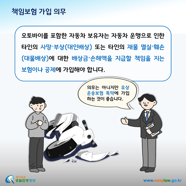 책임보험 가입 의무

오토바이를 포함한 자동차 보유자는 자동차 운행으로 인한 타인의 사망·부상(대인배상) 또는 타인의 재물 멸실·훼손(대물배상)에 대한 배상금·손해액을 지급할 책임을 지는 보험이나 공제에 가입해야 합니다. 

그리고 의무는 아니지만 유상운송보험 특약에 가입하는 것이 좋습니다. 
 