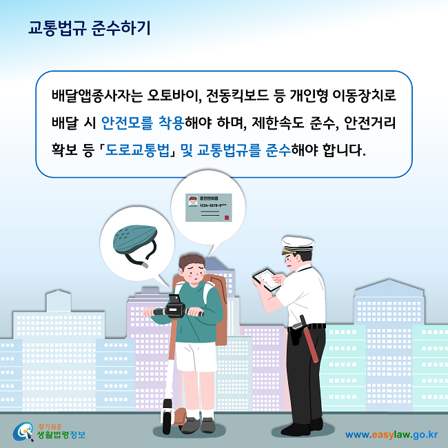 교통법규 준수하기

배달앱종사자는 오토바이, 전동킥보드 등 개인형 이동장치로 배달 시 안전모를 착용해야 하며, 제한속도 준수, 안전거리 확보 등 「도로교통법」 및 교통법규를 준수해야 합니다. 
