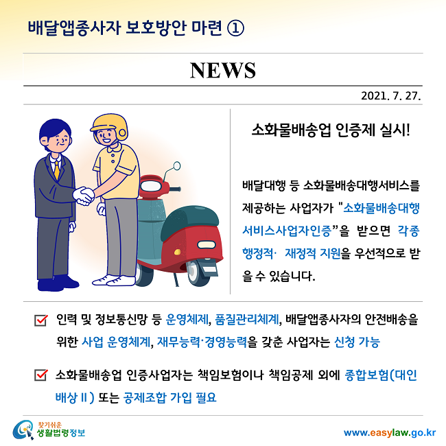 배달앱종사자 보호방안 마련 ①

소화물배송업 인증제 실시!

배달대행 등 소화물배송대행서비스를 제공하는 사업자가 "소화물배송대행서비스사업자인증”을 받으면 각종 행정적·재정적 지원을 우선적으로 받을 수 있습니다. 

- 인력 및 정보통신망 등 운영체제, 품질관리체계, 배달앱종사자의 안전배송을 위한 사업 운영체계, 재무능력·경영능력을 갖춘 사업자는 신청 가능

- 소화물배송업 인증사업자는 책임보험이나 책임공제 외에 종합보험(대인배상Ⅱ) 또는 공제조합 가입 필요

