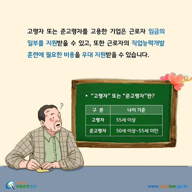 고령자 또는 준고령자를 고용한 기업은 근로자 임금의 일부를 지원받을 수 있고, 또한 근로자의 직업능력개발 훈련에 필요한 비용을 우대 지원받을 수 있습니다.  고령자 또는 준고령자란? 고령자는 55세 이상, 준고령자는 50세 이상에서 55세 미만을 말합니다. 