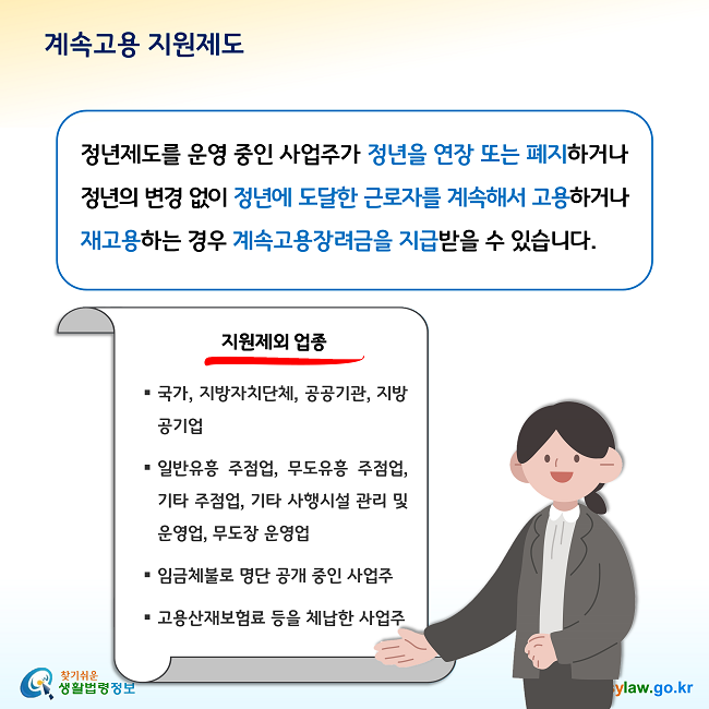 계속고용 지원제도 정년제도를 운영 중인 사업주가 정년을 연장 또는 폐지하거나 정년의 변경 없이 정년에 도달한 근로자를 계속해서 고용하거나 재고용하는 경우 계속고용장려금을 지급받을 수 있습니다. 다만, 국가, 지방자치단체, 공공기관, 지방공기업, 일반유흥 주점업, 무도유흥 주점업, 기타 주점업, 기타 사행시설 관리 및 운영업, 무도장 운영업, 임금체불로 명단 공개 중인 사업주, 고용산재보험료 등을 체납한 사업주는 계속고용 지원제도의 지원대상에서 제외됩니다.