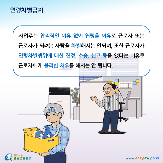 연령차별금지 사업주는 합리적인 이유 없이 연령을 이유로 근로자 또는 근로자가 되려는 사람을 차별해서는 안되며, 또한 근로자가 연령차별행위에 대한 진정, 소송, 신고 등을 했다는 이유로 근로자에게 불리한 처우를 해서는 안 됩니다.