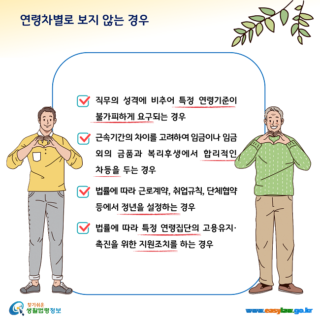 연령차별로 보지 않는 경우 1. 직무의 성격에 비추어 특정 연령기준이 불가피하게 요구되는 경우, 2. 근속기간의 차이를 고려하여 임금이나 임금 외의 금품과 복리후생에서 합리적인 차등을 두는 경우, 3. 법률에 따라 근로계약, 취업규칙, 단체협약 등에서 정년을 설정하는 경우, 4. 법률에 따라 특정 연령집단의 고용유지·촉진을 위한 지원조치를 하는 경우