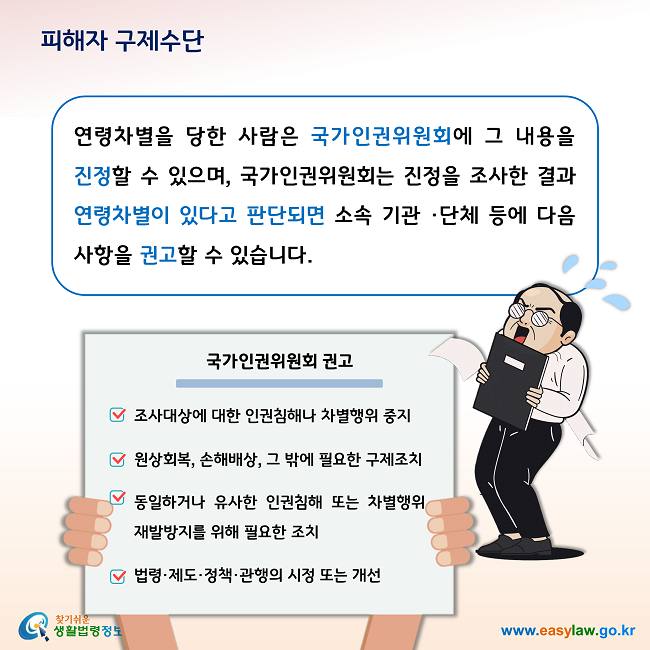 피해자 구제수단 연령차별을 당한 사람은 국가인권위원회에 그 내용을 진정할 수 있으며, 국가인권위원회는 진정을 조사한 결과 연령차별이 있다고 판단되면 소속 기관 ·단체 등에 다음 사항을 권고할 수 있습니다. 1. 조사대상에 대한 인권침해나 차별행위 중지, 2. 원상회복, 손해배상, 그 밖에 필요한 구제조치, 3. 동일하거나 유사한 인권침해 또는 차별행위 재발방지를 위해 필요한 조치, 4. 법령·제도·정책·관행의 시정 또는 개선