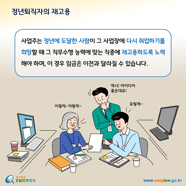 정년퇴직자의 재고용 사업주는 정년에 도달한 사람이 그 사업장에 다시 취업하기를 희망할 때 그 직무수행 능력에 맞는 직종에 재고용하도록 노력해야 하며, 이 경우 임금은 이전과 달라질 수 있습니다. 