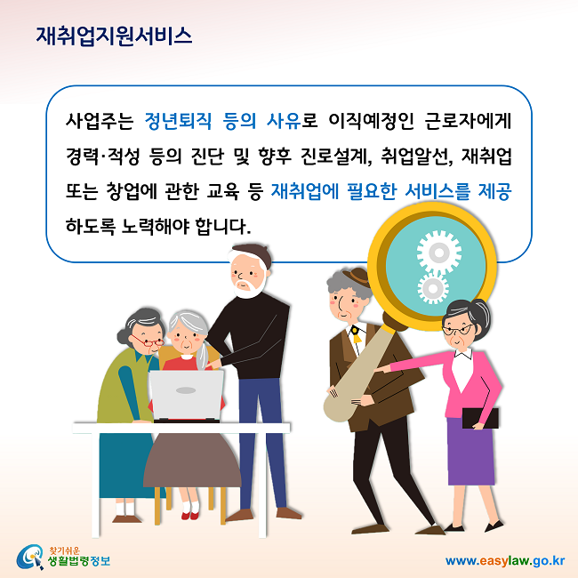 재취업지원서비스 사업주는 정년퇴직 등의 사유로 이직예정인 근로자에게 경력·적성 등의 진단 및 향후 진로설계, 취업알선, 재취업 또는 창업에 관한 교육 등 재취업에 필요한 서비스를 제공하도록 노력해야 합니다.