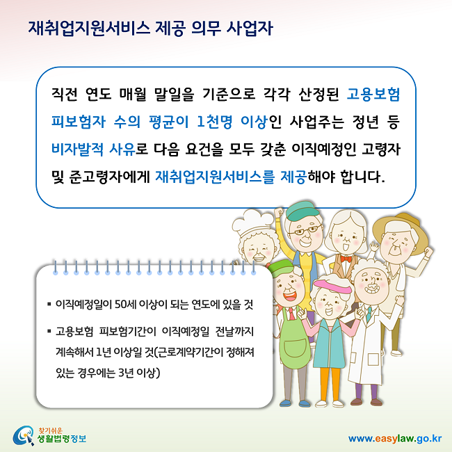 재취업지원서비스 제공 의무 사업자 직전 연도 매월 말일을 기준으로 각각 산정된 고용보험 피보험자 수의 평균이 1천명 이상인 사업주는 정년 등 비자발적 사유로 다음 요건을 모두 갖춘 이직예정인 고령자 및 준고령자에게 재취업지원서비스를 제공해야 합니다. 1. 이직예정일이 50세 이상이 되는 연도에 있을 것, 2. 고용보험 피보험기간이 이직예정일 전날까지 계속해서 1년 이상일 것(근로계약기간이 정해져 있는 경우에는 3년 이상)