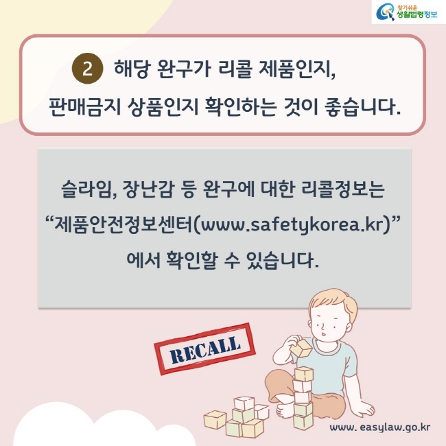 2. 해당 완구가 리콜제품인지, 판매금지 상품인지 확인하는 것이 좋습니다. 슬라임, 장난감 등 완구에 대한 리콜정보는 제품안전정보센터(www.safetykorea.kr)에서 확인할 수 있습니다.