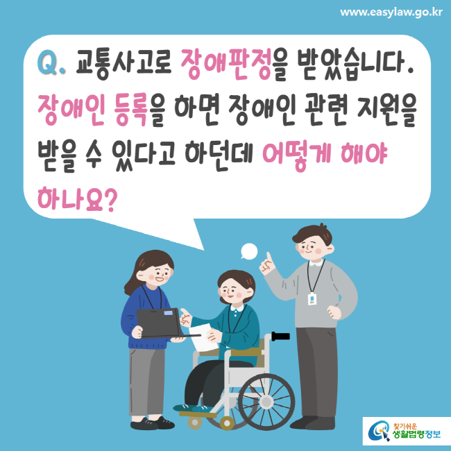 www.easylaw.go.kr Q. 교통사고로 장애판정을 받았습니다. 장애인 등록을 하면 장애인 관련 지원을 받을 수 있다고 하던데 어떻게 해야 하나요? 찾기 쉬운 생활법령정보