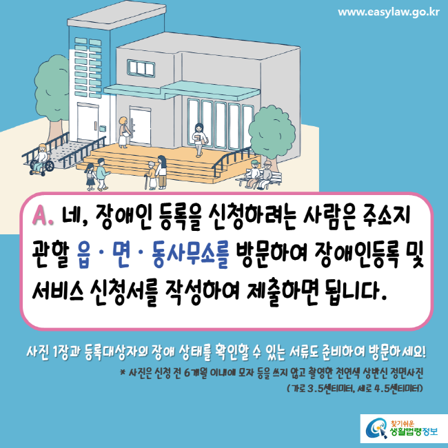 www.easylaw.go.kr A. 네, 장애인 등록을 신청하려는 사람은 주소지 관할 읍 · 면 · 동사무소를 방문하여 장애인등록 및 서비스 신청서를 작성하여 제출하면 됩니다. 사진 1장과 등록대상자의 장애 상태를 확인할 수 있는 서류도 준비하여 방문하세요! * 사진은 신청 전 6개월 이내에 모자 등을 쓰지 않고 촬영한 천연색 상반신 정면사진(가로 3.5센티미터, 세로 4.5센티미터) 찾기 쉬운 생활법령정보