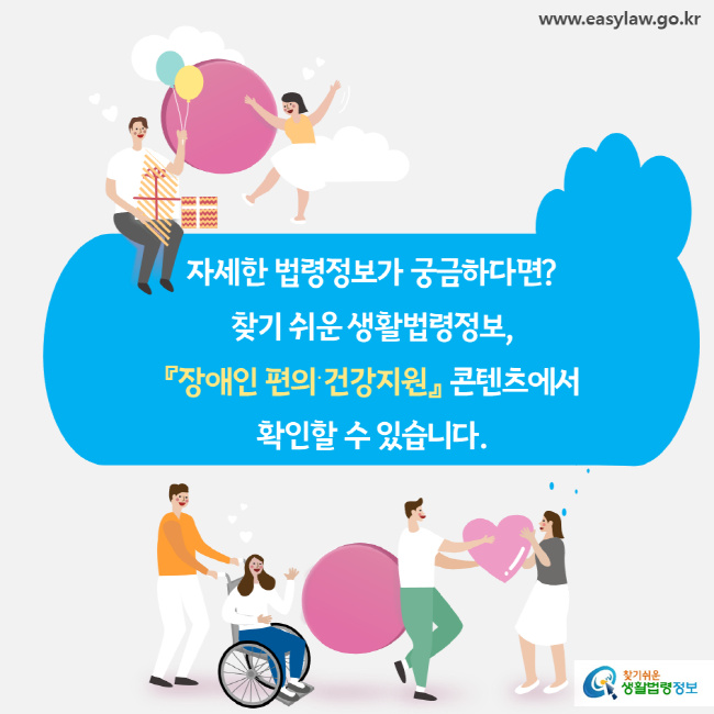 www.easylaw.go.kr 자세한 법령정보가 궁금하다면 찾기 쉬운 생활법령정보, 『장애인 편의ㆍ건강지원』 콘텐츠에서 확인할 수 있습니다. 찾기 쉬운 생활법령정보