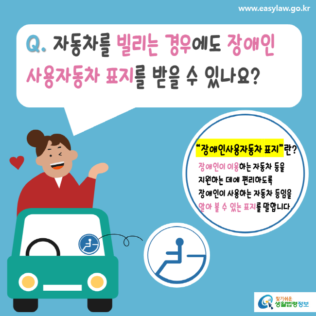 www.easylaw.go.kr Q. 자동차를 빌리는 경우에도 장애인 사용자동차 표지를 받을 수 있나요? 장애인사용자동차 표지란? 장애인이 이용하는 자동차 등을 지원하는 데에 편리하도록 장애인이 사용하는 자동차 등임을 알아 볼 수 있는 표지를 말합니다. 찾기 쉬운 생활법령정보