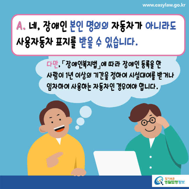 www.easylaw.go.kr A. 네, 장애인 본인 명의의 자동차가 아니라도 사용자동차 표지를 받을 수 있습니다. 다만, 「장애인복지법」에 따라 장애인 등록을 한 사람이 1년 이상의 기간을 정하여 시설대여를 받거나 임차하여 사용하는 자동차인 경우여야 합니다. 찾기 쉬운 생활법령정보