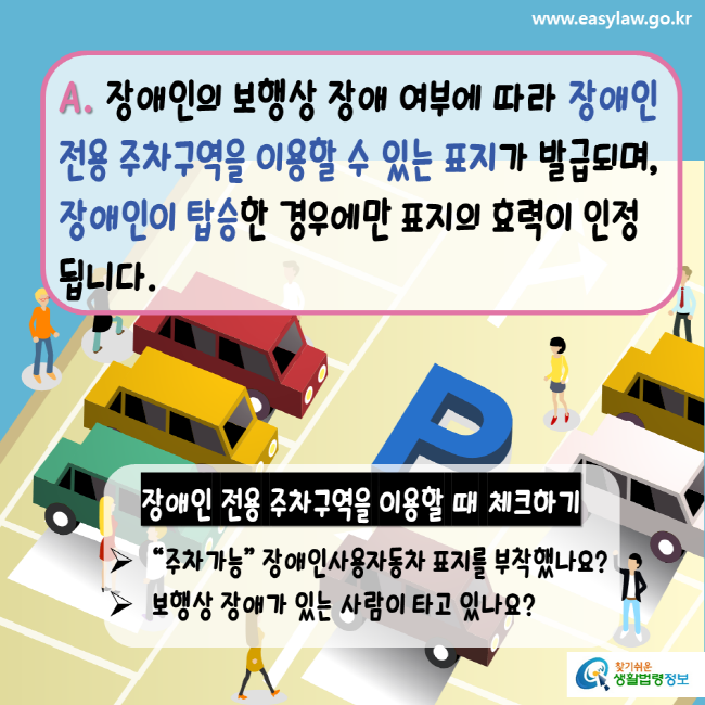 www.easylaw.go.kr A. 장애인의 보행상 장애 여부에 따라 장애인 전용 주차구역을 이용할 수 있는 표지가 발급되며, 장애인이 탑승한 경우에만 표지의 효력이 인정됩니다. 장애인 전용 주차구역을 이용할 때 체크하기 주차가능 장애인사용자동차 표지를 부착했나요? 보행상 장애가 있는 사람이 타고 있나요? 찾기 쉬운 생활법령정보