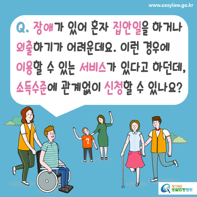 www.easylaw.go.kr Q. 장애가 있어 혼자 집안일을 하거나 외출하기가 어려운데요. 이런 경우에 이용할 수 있는 서비스가 있다고 하던데, 소득수준에 관계없이 신청할 수 있나요? 찾기 쉬운 생활법령정보