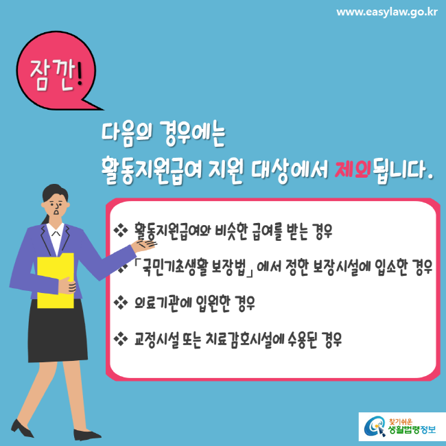 www.easylaw.go.kr 잠깐 다음의 경우에는 활동지원급여 지원 대상에서 제외됩니다. 활동지원급여와 비슷한 급여를 받는 경우 국민기초생활보장법에서 정한 보장시설에 입소한 경우 의료기관에 입원한 경우 교정시설 또는 치료감호시설에 수용된 경우 찾기 쉬운 생활법령정보