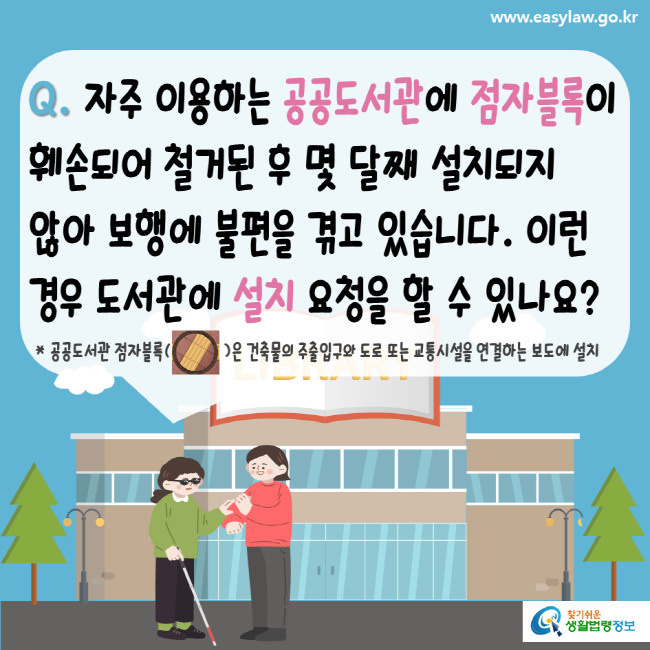 www.easylaw.go.kr Q. 자주 이용하는 공공도서관에 점자블록이 훼손되어 철거된 후 몇 달째 설치되지 않아 보행에 불편을 겪고 있습니다. 이런 경우 도서관에 설치 요청을 할 수 있나요? 공공도서관 점자블록은 건축물의 주출입구와 도로 또는 교통시설을 연결하는 보도에 설치 찾기 쉬운 생활법령정보