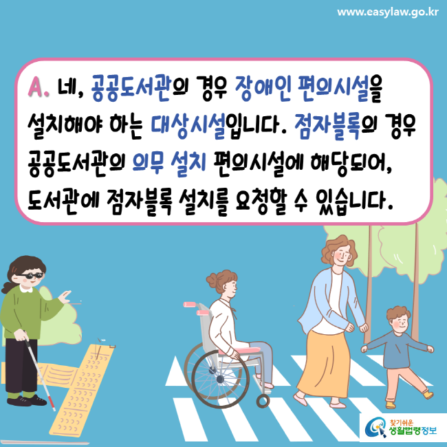 www.easylaw.go.kr A. 네, 공공도서관의 경우 장애인 편의시설을 설치해야 하는 대상시설입니다. 점자블록의 경우 공공도서관의 의무 설치 편의시설에 해당되어, 도서관에 점자블록 설치를 요청할 수 있습니다. 찾기 쉬운 생활법령정보