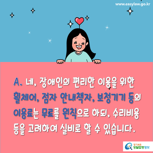 www.easylaw.go.kr A. 네, 장애인의 편리한 이용을 위한 휠체어, 점자 안내책자, 보청기기 등의 이용료는 무료를 원칙으로 하되, 수리비용 등을 고려하여 실비로 할 수 있습니다. 찾기 쉬운 생활법령정보