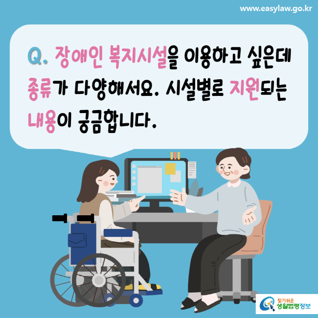 www.easylaw.go.kr Q. 장애인 복지시설을 이용하고 싶은데 종류가 다양해서요. 시설별로 지원되는 내용이 궁금합니다. 찾기 쉬운 생활법령정보