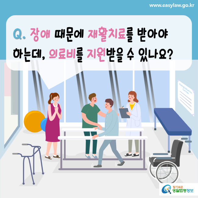 www.easylaw.go.kr Q. 장애 때문에 재활치료를 받아야 하는데, 의료비를 지원받을 수 있나요? 찾기 쉬운 생활법령정보