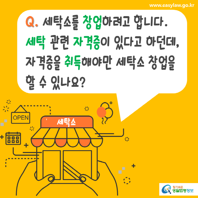 www.easylaw.go.kr Q. 세탁소를 창업하려고 합니다. 세탁 관련 자격증이 있다고 하던데, 자격증을 취득해야만 세탁소 창업을 할 수 있나요? 