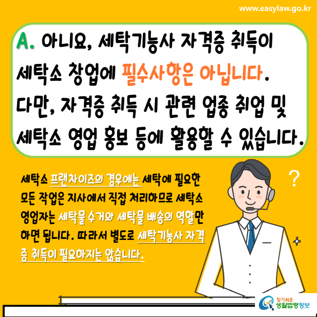 www.easylaw.go.kr A. 아니요, 세탁기능사 자격증 취득이 세탁소 창업에 필수사항은 아닙니다. 다만, 자격증 취득 시 관련 업종 취업 및 세탁소 영업 홍보 등에 활용할 수 있습니다. 세탁소 프랜차이즈의 경우에는 세탁에 필요한 모든 작업은 지사에서 직접 처리하므로 세탁소 영업자는 세탁물 수거와 세탁물 배송의 역할만하면 됩니다. 따라서 별도로 세탁기능사 자격증 취득이 필요하지는 않습니다.