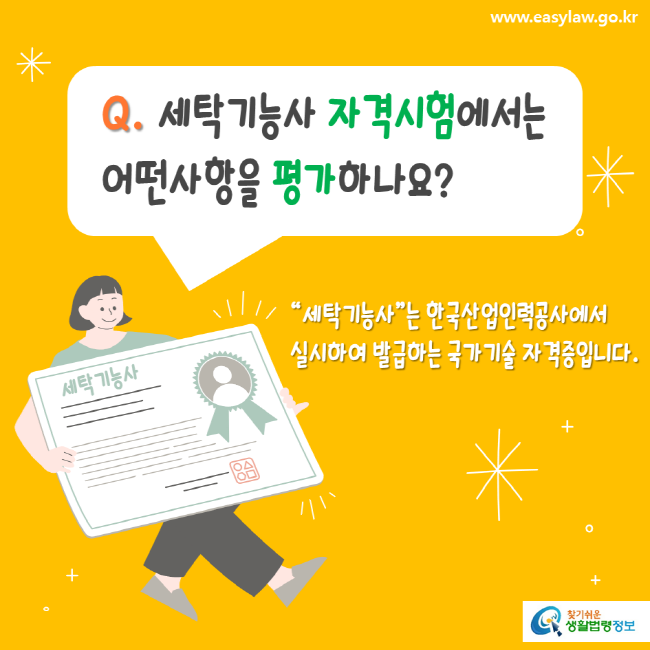 www.easylaw.go.kr Q. 세탁기능사 자격시험에서는 어떤사항을 평가하나요? 세탁기능사는 한국산업인력공사에서 실시하여 발급하는 국가기술 자격증입니다. 찾기쉬운생활법령정보